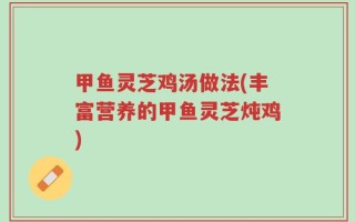 甲鱼灵芝鸡汤做法(丰富营养的甲鱼灵芝炖鸡)