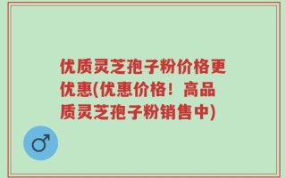 优质灵芝孢子粉价格更优惠(优惠价格！高品质灵芝孢子粉销售中)