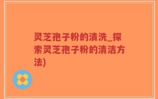 灵芝孢子粉的清洗_探索灵芝孢子粉的清洁方法)