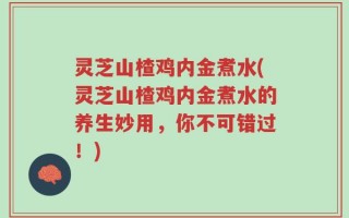 灵芝山楂鸡内金煮水(灵芝山楂鸡内金煮水的养生妙用，你不可错过！)