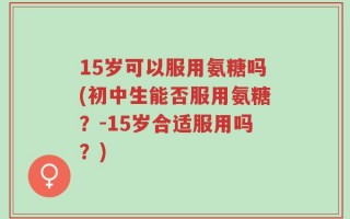 15岁可以服用氨糖吗(初中生能否服用氨糖？-15岁合适服用吗？)