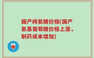 国产纯氨糖价格(国产氨基葡萄糖价格上涨，制药成本增加)