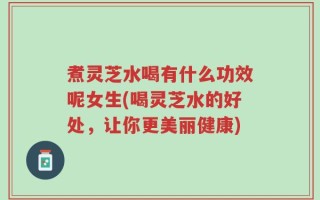 煮灵芝水喝有什么功效呢女生(喝灵芝水的好处，让你更美丽健康)