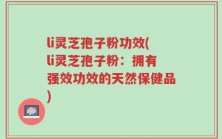 li灵芝孢子粉功效(li灵芝孢子粉：拥有强效功效的天然保健品)