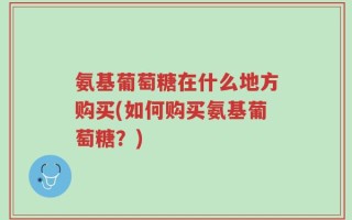 氨基葡萄糖在什么地方购买(如何购买氨基葡萄糖？)