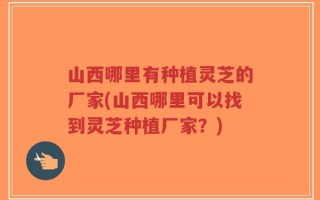 山西哪里有种植灵芝的厂家(山西哪里可以找到灵芝种植厂家？)