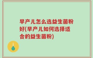 早产儿怎么选益生菌粉好(早产儿如何选择适合的益生菌粉)