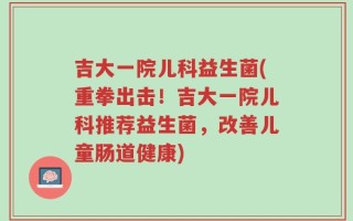 吉大一院儿科益生菌(重拳出击！吉大一院儿科推荐益生菌，改善儿童肠道健康)