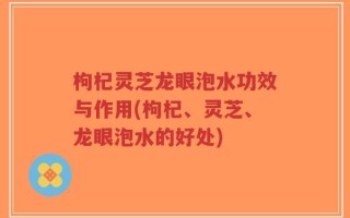 枸杞灵芝龙眼泡水功效与作用(枸杞、灵芝、龙眼泡水的好处)