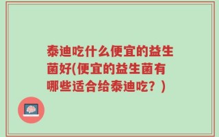 泰迪吃什么便宜的益生菌好(便宜的益生菌有哪些适合给泰迪吃？)