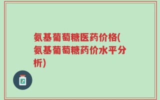 氨基葡萄糖医药价格(氨基葡萄糖药价水平分析)