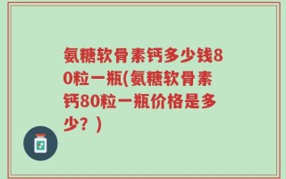 氨糖软骨素钙多少钱80粒一瓶(氨糖软骨素钙80粒一瓶价格是多少？)