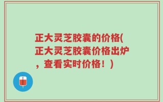 正大灵芝胶囊的价格(正大灵芝胶囊价格出炉，查看实时价格！)