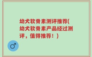 幼犬软骨素测评推荐(幼犬软骨素产品经过测评，值得推荐！)