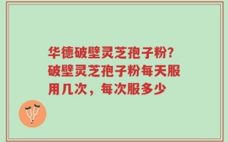 华德破壁灵芝孢子粉？破壁灵芝孢子粉每天服用几次，每次服多少