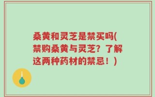 桑黄和灵芝是禁买吗(禁购桑黄与灵芝？了解这两种药材的禁忌！)