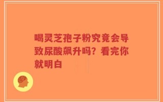 喝灵芝孢子粉究竟会导致尿酸飙升吗？看完你就明白
