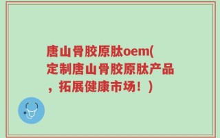 唐山骨胶原肽oem(定制唐山骨胶原肽产品，拓展健康市场！)