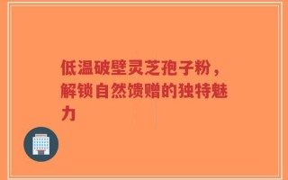 低温破壁灵芝孢子粉，解锁自然馈赠的独特魅力