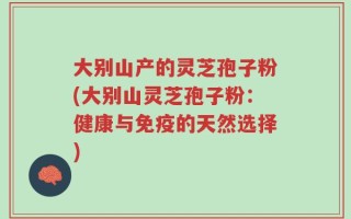 大别山产的灵芝孢子粉(大别山灵芝孢子粉：健康与免疫的天然选择)