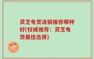 灵芝龟煲汤锅推荐哪种好(权威推荐：灵芝龟煲最佳选择)