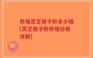养殖灵芝孢子粉多少钱(灵芝孢子粉养殖价格详解)