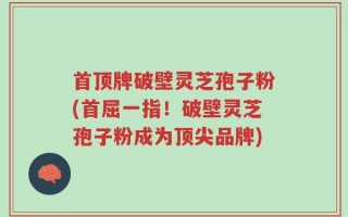 首顶牌破壁灵芝孢子粉(首屈一指！破壁灵芝孢子粉成为顶尖品牌)