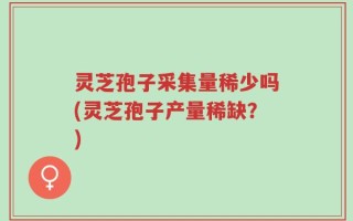 灵芝孢子采集量稀少吗(灵芝孢子产量稀缺？)