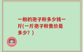 一般的孢子粉多少钱一斤(一斤孢子粉售价是多少？)