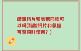 醋酸钙片和氨糖同吃可以吗(醋酸钙片和氨糖可否同时使用？)