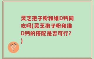 灵芝孢子粉和维D钙同吃吗(灵芝孢子粉和维D钙的搭配是否可行？)
