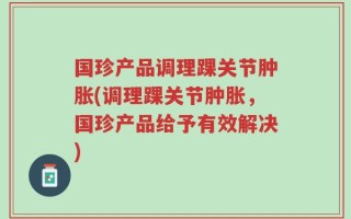 国珍产品调理踝关节肿胀(调理踝关节肿胀，国珍产品给予有效解决)