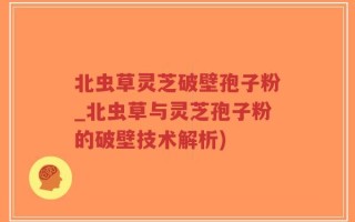 北虫草灵芝破壁孢子粉_北虫草与灵芝孢子粉的破壁技术解析)