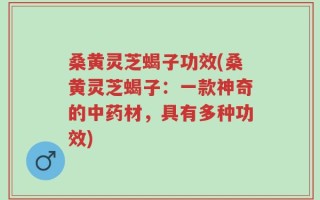 桑黄灵芝蝎子功效(桑黄灵芝蝎子：一款神奇的中药材，具有多种功效)