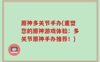 原神多关节手办(重塑您的原神游戏体验：多关节原神手办推荐！)