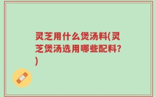 灵芝用什么煲汤料(灵芝煲汤选用哪些配料？)
