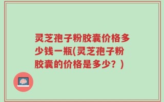 灵芝孢子粉胶囊价格多少钱一瓶(灵芝孢子粉胶囊的价格是多少？)