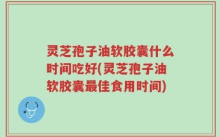 灵芝孢子油软胶囊什么时间吃好(灵芝孢子油软胶囊最佳食用时间)