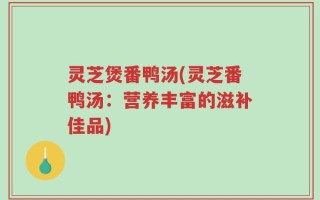 灵芝煲番鸭汤(灵芝番鸭汤：营养丰富的滋补佳品)