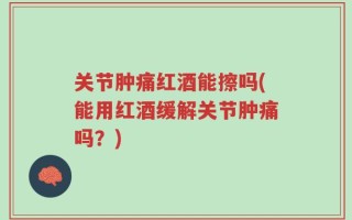 关节肿痛红酒能擦吗(能用红酒缓解关节肿痛吗？)