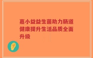 嘉小益益生菌助力肠道健康提升生活品质全面升级