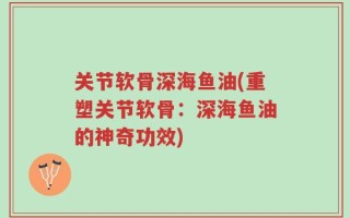 关节软骨深海鱼油(重塑关节软骨：深海鱼油的神奇功效)