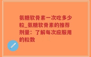 氨糖软骨素一次吃多少粒_氨糖软骨素的推荐剂量：了解每次应服用的粒数