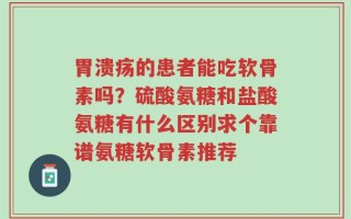 胃溃疡的患者能吃软骨素吗？硫酸氨糖和盐酸氨糖有什么区别求个靠谱氨糖软骨素推荐