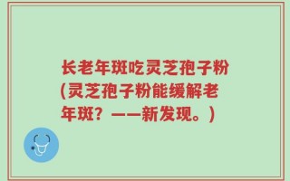 长老年斑吃灵芝孢子粉(灵芝孢子粉能缓解老年斑？——新发现。)