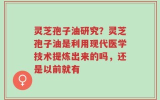 灵芝孢子油研究？灵芝孢子油是利用现代医学技术提炼出来的吗，还是以前就有