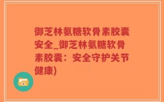 御芝林氨糖软骨素胶囊安全_御芝林氨糖软骨素胶囊：安全守护关节健康)