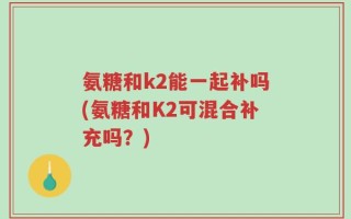 氨糖和k2能一起补吗(氨糖和K2可混合补充吗？)