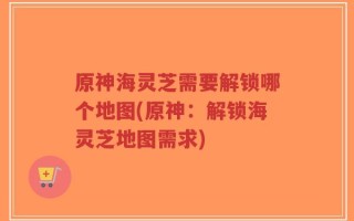 原神海灵芝需要解锁哪个地图(原神：解锁海灵芝地图需求)