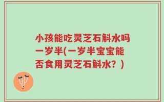 小孩能吃灵芝石斛水吗一岁半(一岁半宝宝能否食用灵芝石斛水？)